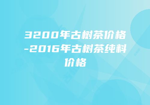 3200年古树茶价格-2016年古树茶纯料价格