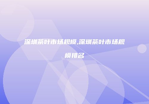 深圳茶叶市场规模,深圳茶叶市场规模排名