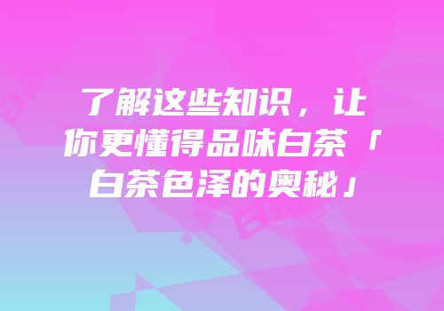 了解这些知识，让你更懂得品味白茶「白茶色泽的奥秘」