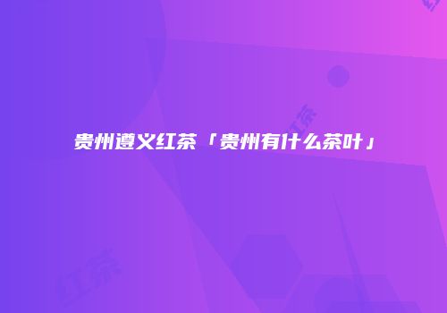 贵州遵义红茶「贵州有什么茶叶」
