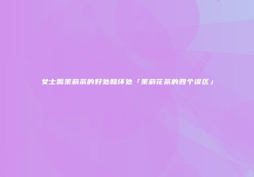 女士喝茉莉茶的好处和坏处「茉莉花茶的四个误区」