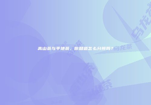 高山茶与平地茶，你知道怎么分辨吗？