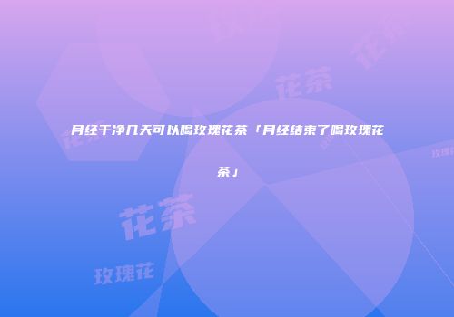 月经干净几天可以喝玫瑰花茶「月经结束了喝玫瑰花茶」