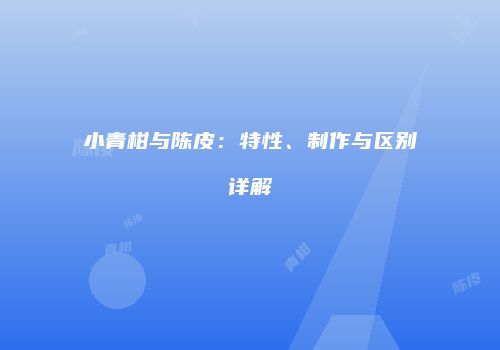 小青柑与陈皮：特性、制作与区别详解
