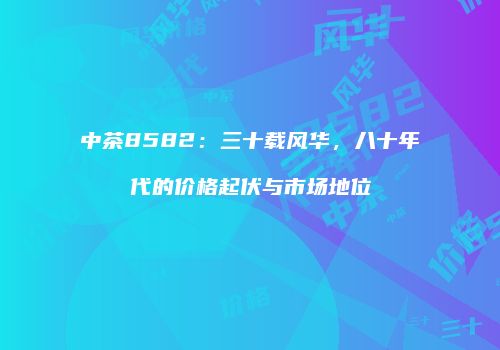 中茶8582：三十载风华，八十年代的价格起伏与市场地位