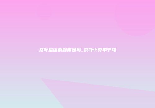 茶叶里面的咖啡因吗_茶叶中有单宁吗