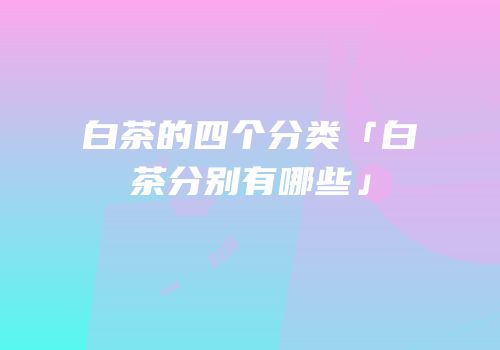 白茶的四个分类「白茶分别有哪些」