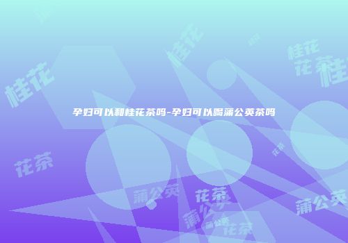 孕妇可以和桂花茶吗-孕妇可以喝蒲公英茶吗
