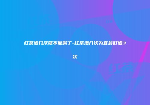 红茶泡几次就不能喝了-红茶泡几次为宜最好泡3次