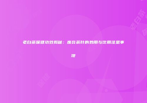 老白茶保健功效揭秘：废弃茶叶的妙用与饮用注意事项