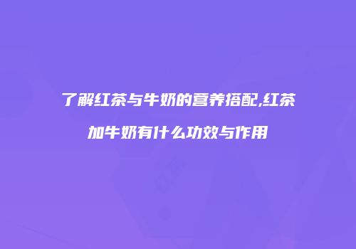 了解红茶与牛奶的营养搭配,红茶加牛奶有什么功效与作用