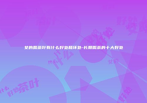 女的喝茶叶有什么好处和坏处-长期喝茶的十大好处