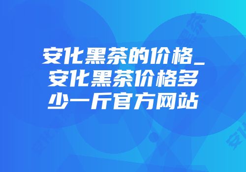 安化黑茶的价格_安化黑茶价格多少一斤官方网站
