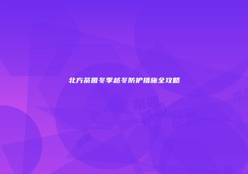 北方茶园冬季越冬防护措施全攻略
