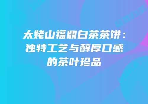 太姥山福鼎白茶茶饼：独特工艺与醇厚口感的茶叶珍品
