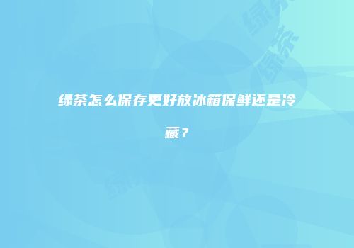 绿茶怎么保存更好放冰箱保鲜还是冷藏？