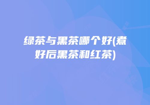 绿茶与黑茶哪个好(煮好后黑茶和红茶)