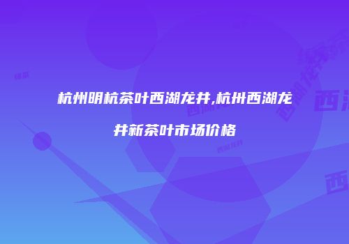杭州明杭茶叶西湖龙井,杭卅西湖龙井新茶叶市场价格