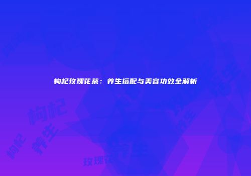 枸杞玫瑰花茶：养生搭配与美容功效全解析