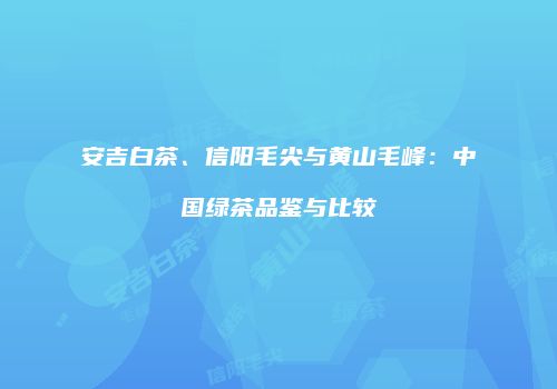 安吉白茶、信阳毛尖与黄山毛峰：中国绿茶品鉴与比较