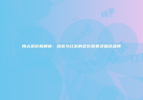 梅占茶价格解析：绿茶与红茶的定价因素及知名品牌