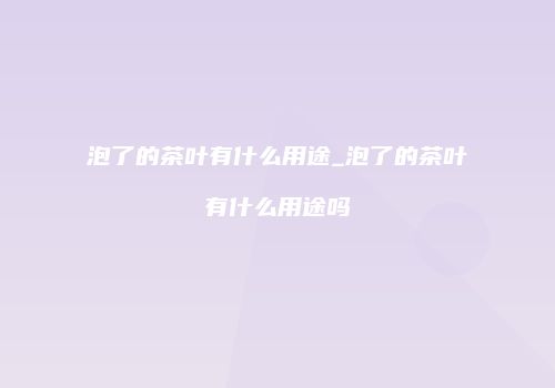 泡了的茶叶有什么用途_泡了的茶叶有什么用途吗