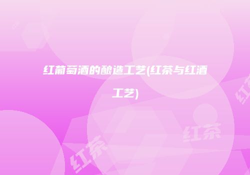 红葡萄酒的酿造工艺(红茶与红酒工艺)