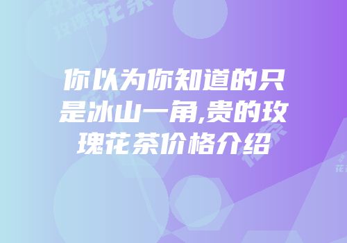 你以为你知道的只是冰山一角,贵的玫瑰花茶价格介绍
