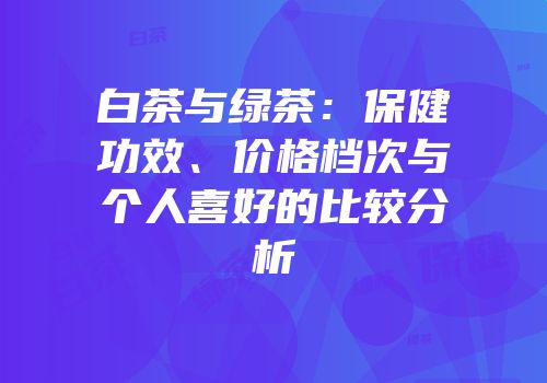 白茶与绿茶：保健功效、价格档次与个人喜好的比较分析