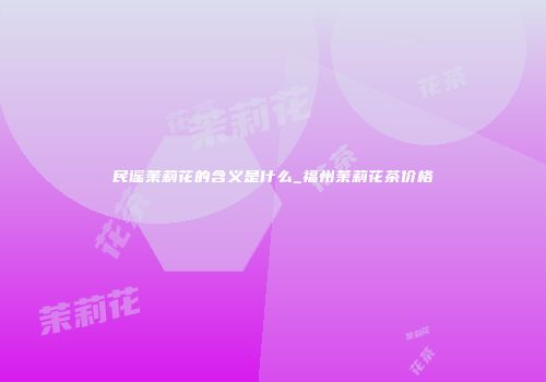 民谣茉莉花的含义是什么_福州茉莉花茶价格