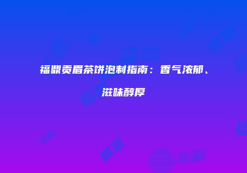 福鼎贡眉茶饼泡制指南：香气浓郁、滋味醇厚