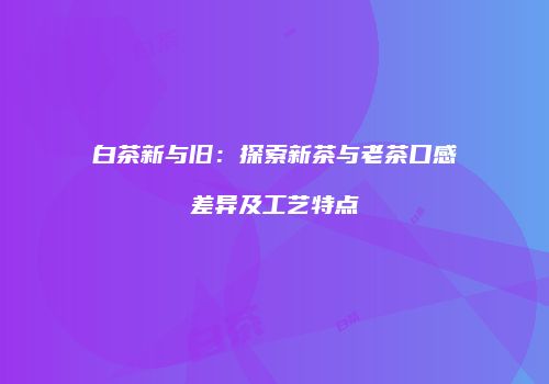 白茶新与旧：探索新茶与老茶口感差异及工艺特点