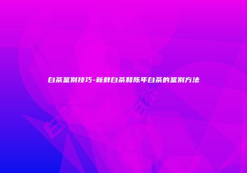 白茶鉴别技巧-新鲜白茶和陈年白茶的鉴别方法
