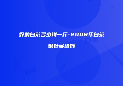 好的白茶多少钱一斤-2008年白茶银针多少钱