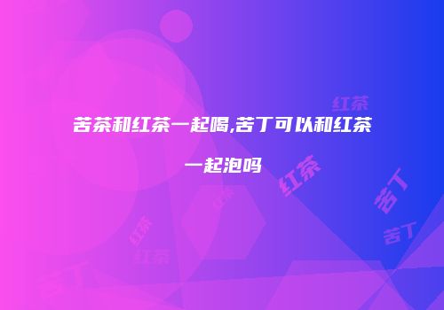 苦茶和红茶一起喝,苦丁可以和红茶一起泡吗