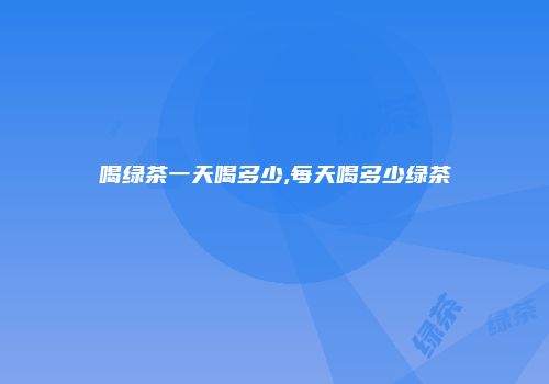 喝绿茶一天喝多少,每天喝多少绿茶