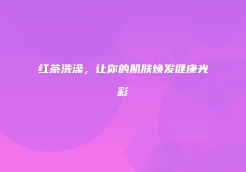 红茶洗澡，让你的肌肤焕发健康光彩