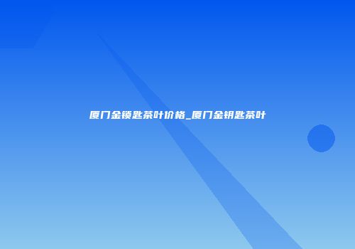 厦门金锁匙茶叶价格_厦门金钥匙茶叶