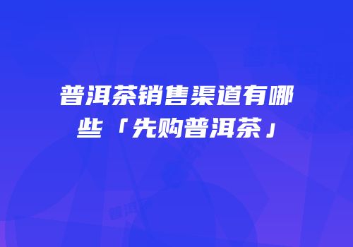 普洱茶销售渠道有哪些「先购普洱茶」