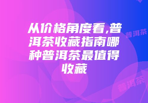 从价格角度看,普洱茶收藏指南哪种普洱茶最值得收藏