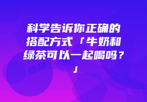 科学告诉你正确的搭配方式「牛奶和绿茶可以一起喝吗？」