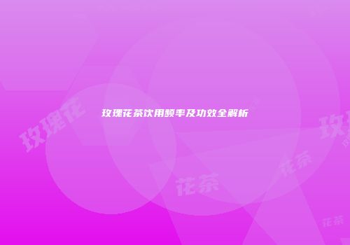 玫瑰花茶饮用频率及功效全解析