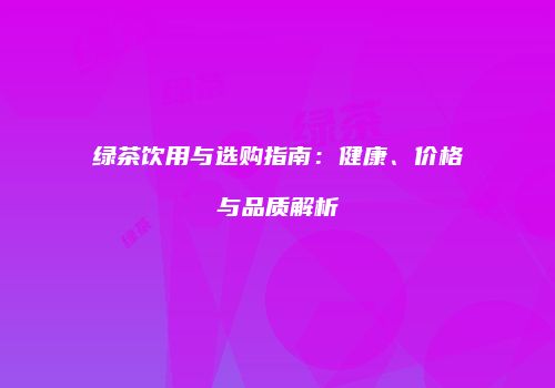 绿茶饮用与选购指南：健康、价格与品质解析