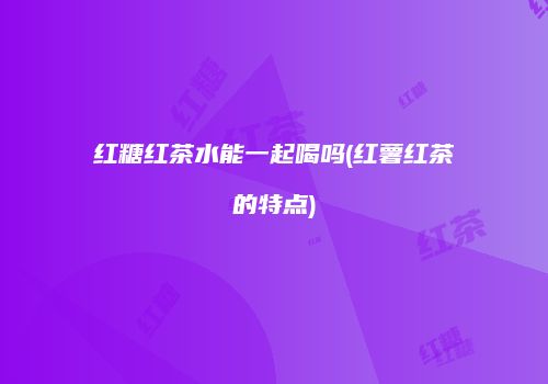 红糖红茶水能一起喝吗(红薯红茶的特点)
