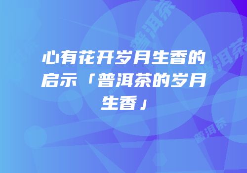 心有花开岁月生香的启示「普洱茶的岁月生香」