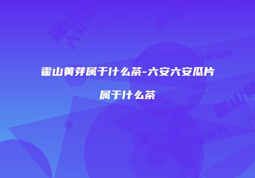霍山黄芽属于什么茶-六安六安瓜片属于什么茶