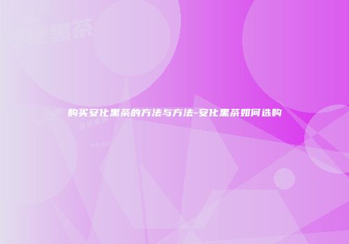 购买安化黑茶的方法与方法-安化黑茶如何选购