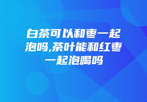 白茶可以和枣一起泡吗,茶叶能和红枣一起泡喝吗