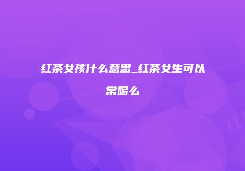 红茶女孩什么意思_红茶女生可以常喝么