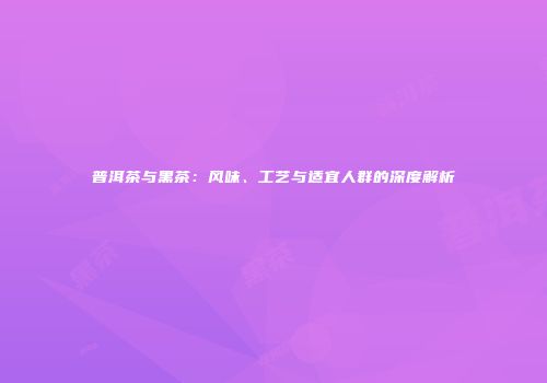 普洱茶与黑茶：风味、工艺与适宜人群的深度解析
